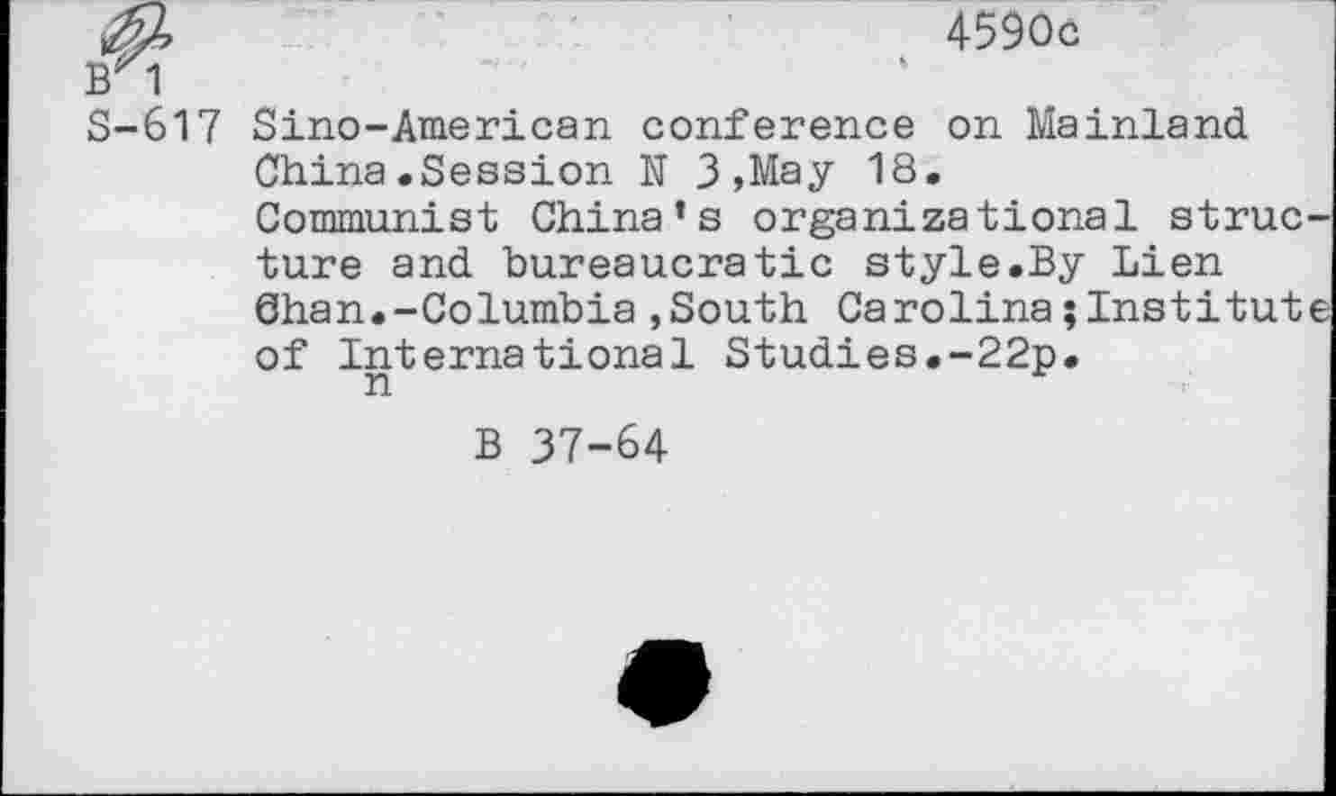 ﻿4590c
BX1
S-617 Sino-American conference on Mainland China.Session N 3 ,May 18.
Communist China’s organizational structure and bureaucratic style.By Lien 6han.-Columbia,South Carolina;Institute of International Studies.-22p.
B 37-64